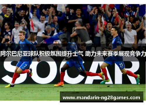 阿尔巴尼亚球队积极氛围提升士气 助力未来赛季展现竞争力