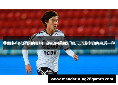 费南多归化背后的真相与退役内幕解析揭示足球传奇的最后一程