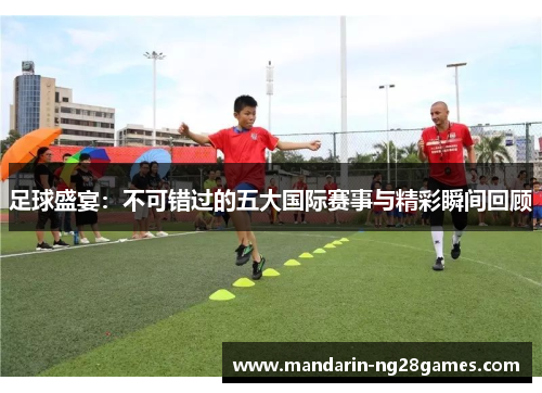 足球盛宴:不可错过的五大国际赛事与精彩瞬间回顾 足球盛宴:不可错过的五大国际赛事与精彩瞬间回顾