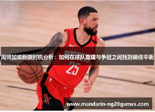 周琦加盟新疆时机分析：如何在球队重建与争冠之间找到最佳平衡