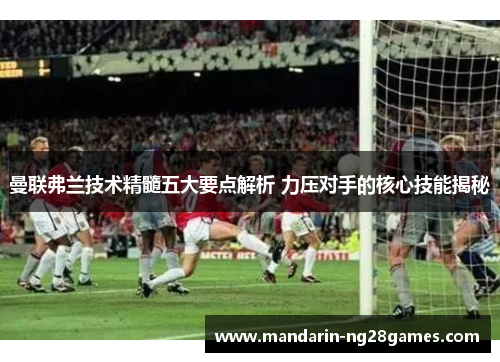 曼联弗兰技术精髓五大要点解析 力压对手的核心技能揭秘 曼联弗兰技术精髓五大要点解析 力压对手的核心技能揭秘