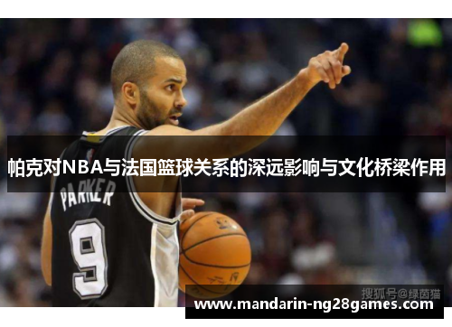 帕克对NBA与法国篮球关系的深远影响与文化桥梁作用 帕克对NBA与法国篮球关系的深远影响与文化桥梁作用